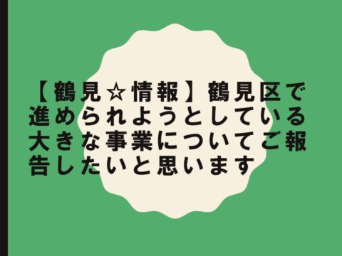 【鶴見☆情報】鶴見区で進められようとしている大きな事業についてご報告したいと思います