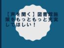 【声を聞く】図書館背策をもっともっと充実してほしい！