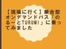 【現場に行く】乗合型オンデマンドバス「のるーとTURUMI」に乗ってみました