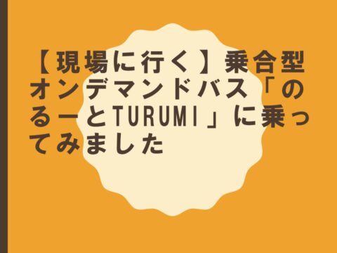 【現場に行く】乗合型オンデマンドバス「のるーとTURUMI」に乗ってみました