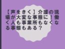 【声をきく】介護の現場が大変な事態に！働く人も事業所もなくなる事態もある？