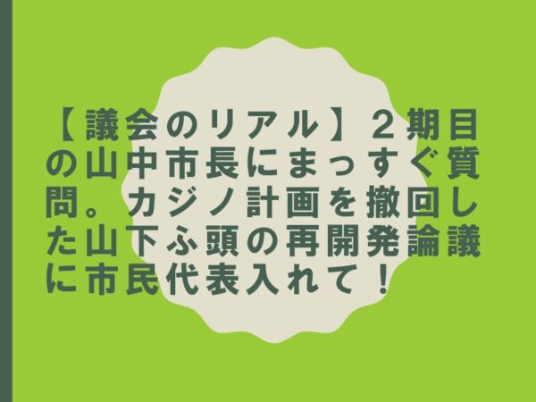 【議会のリアル】２期目の山中市長にまっすぐ質問。カジノ計画を撤回した山下ふ頭の再開発論議に市民代表入れて！