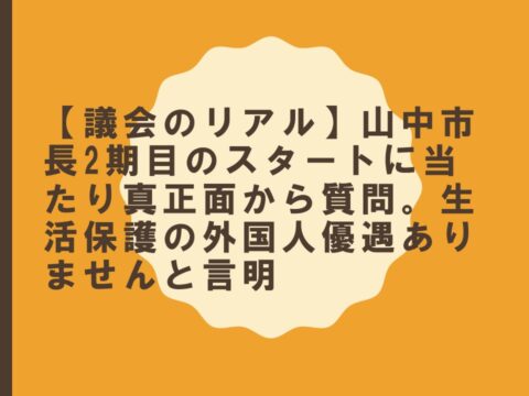 【議会のリアル　】山中市長2期目のスタートに当たり真正面から質問。生活保護の外国人優遇ありませんと言明