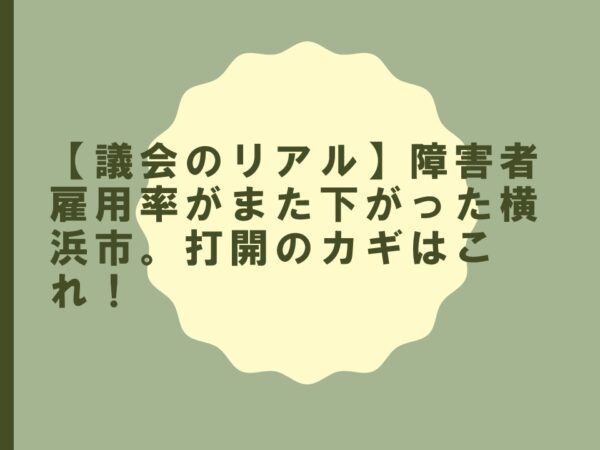 【議会のリアル】障害者雇用率がまた下がった横浜市。打開のカギはこれ！
