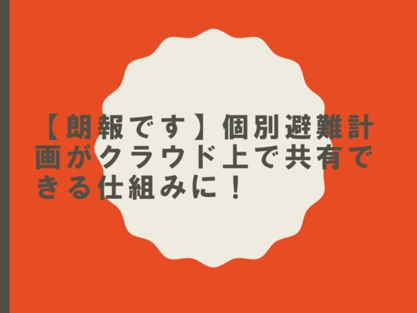 【朗報です】個別避難計画がクラウド上で共有できる仕組みに！