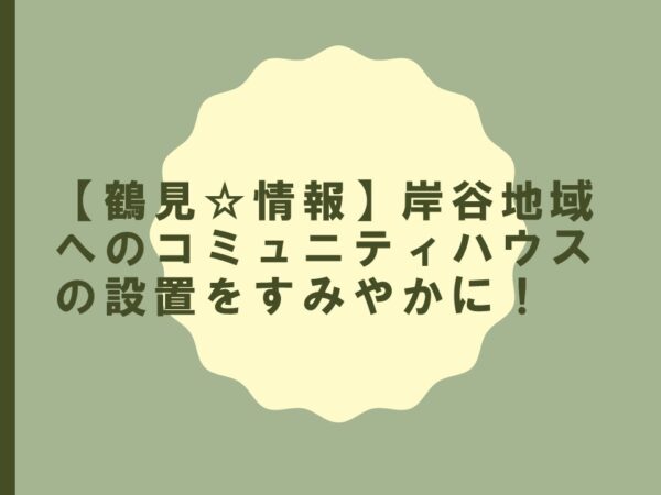 【鶴見☆情報】岸谷地域へのコミュニティハウスの設置をすみやかに！