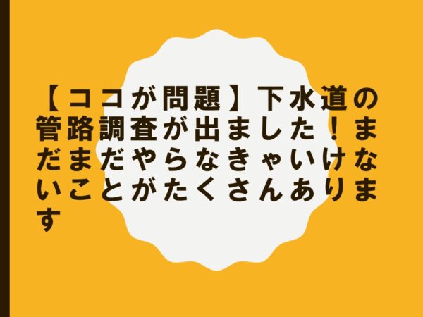【ココが問題】下水道の管路調査が出ました！まだまだやらなきゃいけないことがたくさんあります
