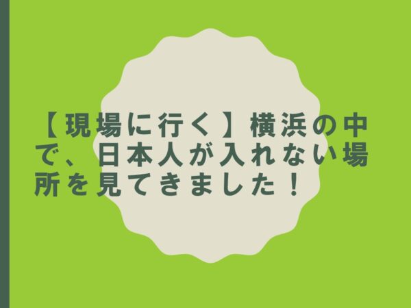 【現場に行く】横浜の中で、日本人が入れない場所を見てきました！