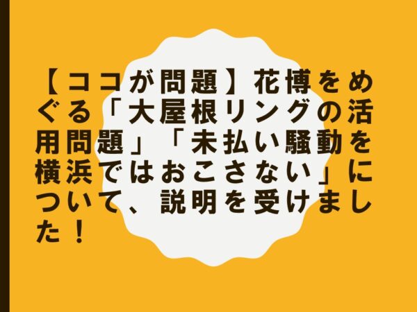 【ココが問題】花博をめぐる「大屋根リングの活用問題」「未払い騒動を横浜ではおこさない」について、説明を受けました！