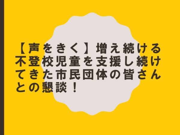 【声をきく】増え続ける不登校児童を支援し続けてきた市民団体の皆さんとの懇談！
