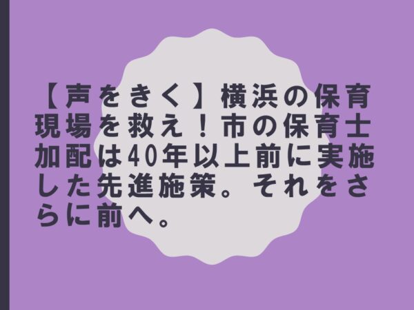 【声をきく】横浜の保育現場を救え！市の保育士加配は40年以上前に実施した先進施策。それをさらに前へ。