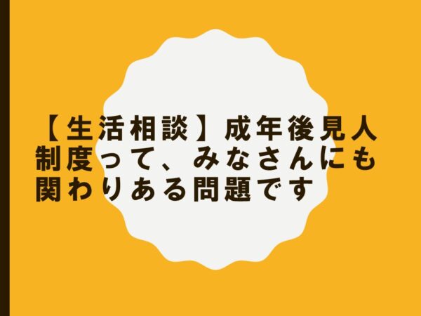 【生活相談】成年後見人制度って、みなさんにも関わりある問題です。