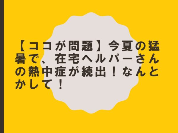 【ココが問題】今夏の猛暑で、在宅ヘルパーさんの熱中症が続出！なんとかして！