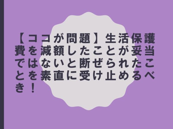 【ココが問題】生活保護費を減額したことが妥当ではないと断ぜられたことを素直に受け止めるべき！