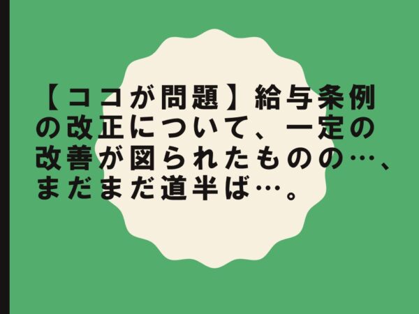 【ココが問題】給与条例の改正について、一定の改善が図られたものの…、まだまだ道半ば…。