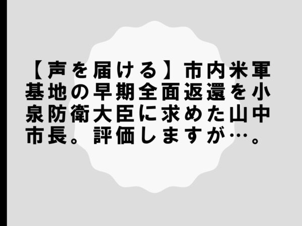 【声を届ける】市内米軍基地の早期全面返還を小泉防衛大臣に求めた山中市長。評価しますが…。