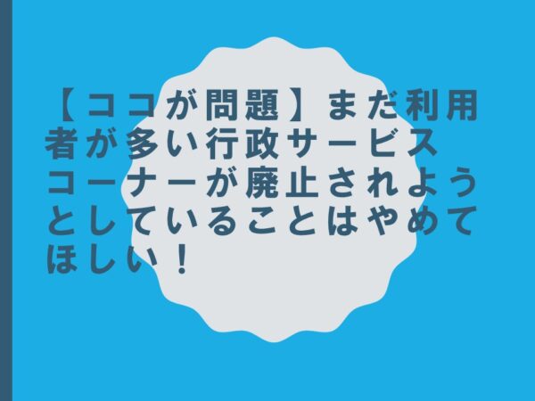 【ココが問題】まだ利用者が多い行政サービスコーナーが廃止されようとしていることはやめてほしい！