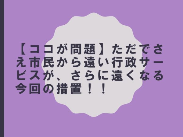 【ココが問題】ただでさえ市民から遠い行政サービスがさらに遠くなる今回の措置！！