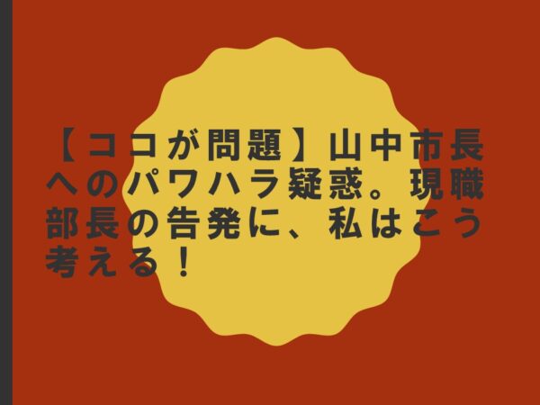 【ココが問題】山中市長へのパワハラ疑惑。現職部長の告発に、私はこう考える！