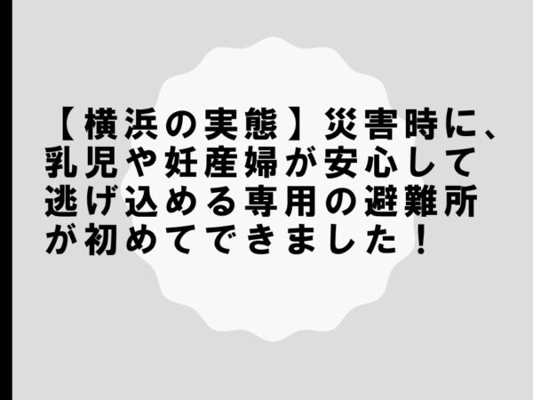 【横浜の実態】災害時に、乳児や妊産婦が安心して逃げ込める専用の避難所が初めてできました！