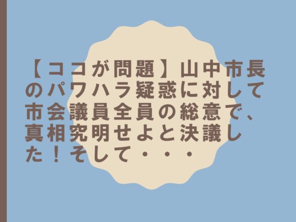 【ココが問題】山中市長のパワハラ疑惑に対して市会議員全員の総意で、真相究明せよと決議した！そして・・・