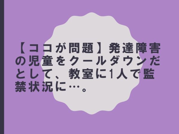 【ココが問題】発達障害の児童をクールダウンだとして、教室に1人で監禁状況に…。