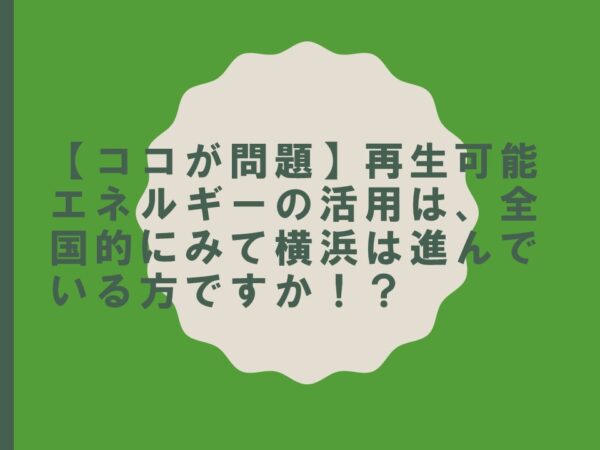 【ココが問題】再生可能エネルギーの活用は、全国的にみて横浜は進んでいる方ですか！？