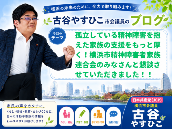 孤立している精神障害を抱えた家族の支援をもっと厚く！他の障害に比べて差別的な扱いをただせ！！横浜市精神障害者家族連合会のみなさんと懇談させていただきました！！
